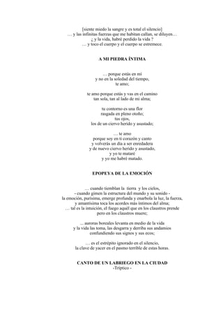 [siente miedo la sangre y es total el silencio]
… y las infinitas fuerzas que me habitan callan, se diluyen…
¿ y la vida, habré perdido la vida ?
… y toco el cuerpo y el cuerpo se estremece.
A MI PIEDRA ÍNTIMA
… porque estás en mí
y no en la soledad del tiempo,
te amo;
te amo porque estás y vas en el camino
tan sola, tan al lado de mi alma;
tu contorno es una flor
rasgada en pleno otoño;
tus ojos,
los de un ciervo herido y asustado;
… te amo
porque soy en ti corazón y canto
y volverás un día a ser enredadera
y de nuevo ciervo herido y asustado,
y yo te mataré
y yo me habré matado.
EPOPEYA DE LA EMOCIÓN
… cuando tiemblan la tierra y los cielos,
- cuando gimen la estructura del mundo y su sonido -
la emoción, purísima, emerge profunda y enarbola la luz, la fuerza,
y amantísima toca los acordes más íntimos del alma;
… tal es la intuición, el fuego aquél que en los claustros prende
pero en los claustros muere;
... auroras boreales levanta en medio de la vida
y la vida las toma, las desgarra y derriba sus andamios
confundiendo sus signos y sus ecos;
… es el estrépito ignorado en el silencio,
la clave de yacer en el pasmo terrible de estas horas.
CANTO DE UN LABRIEGO EN LA CIUDAD
-Tríptico -
 