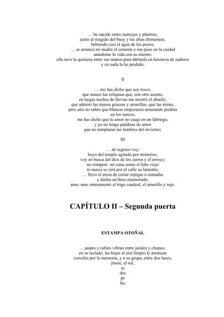 … he nacido entre rastrojos y plantíos,
junto al mugido del buey y las altas chimeneas,
bebiendo casi el agua de los pozos;
… se arrancó mi madre el corazón y me puso en la ciudad
atándome la vida con su aliento;
ella tuvo la quimera entre sus manos para dármela en herencia de sudores
y en nada la he perdido;
II
… me has dicho que soy tosco,
que masco las reliquias que, con otro acento,
en largas noches de lluvias me mostró el abuelo;
que admiro las manos gruesas y amarillas, que las mimo,
pero aún no sabes que blancas empezaron amasando piedras
en los surcos;
me has dicho que tu amor no cuaja en un labriego,
y yo no tengo palabras de amor
que no templaran las lumbres del invierno;
III
… de regreso voy;
huyo del templo agitado por misterios,
voy en busca del dios de los carros y el arroyo;
no romperé mi cuna como el leño viejo
ni nunca se oirá por el valle su lamento;
… llevo el ansia de cortar espigas a manadas
y darles un beso enamorado;
amo, amo enteramente el trigo candeal, el amarillo y rojo.
CAPÍTULO II – Segunda puerta
ESTAMPA OTOÑAL
... jaspes y rubíes vibran entre jarales y chopos;
en su teclado, las hojas al aire limpio le arrancan
corceles por la memoria, y a su grupa, entre dos luces,
jinete, el sol,
se
des
pe
ña;
 