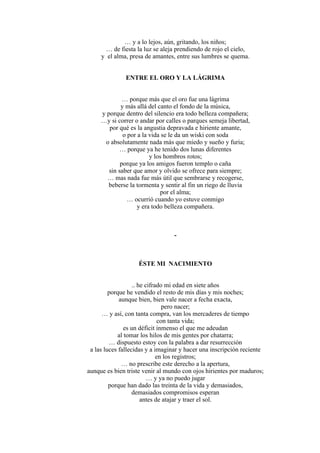 … y a lo lejos, aún, gritando, los niños;
… de fiesta la luz se aleja prendiendo de rojo el cielo,
y el alma, presa de amantes, entre sus lumbres se quema.
ENTRE EL ORO Y LA LÁGRIMA
… porque más que el oro fue una lágrima
y más allá del canto el fondo de la música,
y porque dentro del silencio era todo belleza compañera;
…y si correr o andar por calles o parques semeja libertad,
por qué es la angustia depravada e hiriente amante,
o por a la vida se le da un wiski con soda
o absolutamente nada más que miedo y sueño y furia;
… porque ya he tenido dos lunas diferentes
y los hombros rotos;
porque ya los amigos fueron templo o caña
sin saber que amor y olvido se ofrece para siempre;
… mas nada fue más útil que sembrarse y recogerse,
beberse la tormenta y sentir al fin un riego de lluvia
por el alma;
… ocurrió cuando yo estuve conmigo
y era todo belleza compañera.
-
ÉSTE MI NACIMIENTO
.. he cifrado mi edad en siete años
porque he vendido el resto de mis días y mis noches;
aunque bien, bien vale nacer a fecha exacta,
pero nacer;
… y así, con tanta compra, van los mercaderes de tiempo
con tanta vida;
es un déficit inmenso el que me adeudan
al tomar los hilos de mis gentes por chatarra;
… dispuesto estoy con la palabra a dar resurrección
a las luces fallecidas y a imaginar y hacer una inscripción reciente
en los registros;
… no prescribe este derecho a la apertura,
aunque es bien triste venir al mundo con ojos hirientes por maduros;
… y ya no puedo jugar
porque han dado las treinta de la vida y demasiados,
demasiados compromisos esperan
antes de atajar y traer el sol.
 