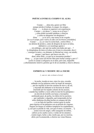 POÉTICA ENTRE EL CUERPO Y EL ALMA
Cuerpo - … alma mía, quiero ser libre
aunque pierda el trabajo, la sangre, los amigos…
Alma - … tu deseo es superior a mi experiencia;
Cuerpo - ¿ mi deseo ? ¿ acaso no es el tuyo ?
¿ cómo podré esconder palabras y silencios
y cómo no ahogarme sin ahogarnos ?
Alma - … yo te sirvo, mas nunca te he exigido;
[se va el cuerpo, pero vuelve al cabo con los brazos extendidos]
Cuerpo - … ya, ya vencí la esclavitud; ¡ somos libres…!
[se detiene de pronto y, antes de dirigirse de nuevo al alma,
dubitativo y en monólogo aparte:]
… sin embargo ¿ por qué me asalta esta duda, por qué… ?
[y dirigiéndose de nuevo al alma con el tono in crescendo, dice:]
… conseguí la meta y, no obstante, la libertad me vence, me aturde;
porque ¿ qué hacer, qué hacer con ella… ?
dime, dime alma ¿ es que no te encuentras perdida ?
Alma - ¿…es que acaso me hiciste libre para luchar contigo y por ti ?
[corre el cuerpo a refugiarse en el alma, pero ésta, impasible
y absolutamente inmóvil, permite que le dé un aturdido y efusivo abrazo]
ESPIRITUAL Y MUERTE DE LA NOCHE
[…una vez más, en honor a Lorca]
… la noche, tocada en raso, rojos los ojos, cruzaba
soñando con las palmeras entre un tropel de naranjos;
… por las mejillas le hervían conchas de nieve y de sal,
y huyendo del alabastro se le hicieron de metal;
muriendo por los tejados celestes de las acacias,
- cuando hay temblor y rocío sobre la miel de los pámpanos -
un aluvión de tomillo con lunas y terciopelos
sembrando pasó, de perlas, los labios de los jacintos;
… qué esplendor y algarabía, qué tempestades de luz
sobre diademas de plata hechas en yunques del día;
…y si un fajín de marfiles vestirse quiso la noche
para erguirse en las palmeras con un polisón de vírgenes,
fraguas sin fuegos ni orfebres templaron los resplandores;
[¡ con qué se prende la vida, con qué el amor y la muerte… !]
… azules rizos de sangre, sobre anaqueles de ámbar,
cubren ya los sueños ocres y verdes de los amantes;
..vientre negro, lecho y alas; noche que, por no morirse,
abrió, por la amanecida, a chorros sus venas blancas.
 