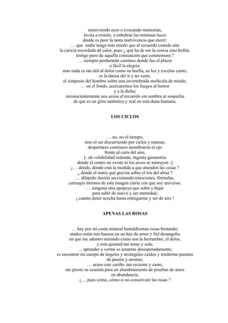 removiendo ecos o evocando memorias,
invita a resistir, a enhebrar las mínimas luces
donde es peor la tanta malvivencia que morir;
… que nadie tenga más miedo que al recuerdo cuando aún
la caricia recordada dé calor, pues ¿ qué ha de ser la ceniza sino hollín,
testigo puro de aquella consunción que conmemora ?
… siempre perdurarán caminos donde fue el placer
o fácil la alegría;
mas nada es tan útil al dolor como su huella, su luz y excelso canto;
es la danza del ir y no venir,
el simposio del hombre sobre una invertebrada molécula de miedo;
… en el fondo, acercaremos los fuegos al horror
y a la dicha;
inconscientemente nos acosa el recuerdo sin sombra ni sospecha
de que es un grito auténtico y real en esta duna humana.
LOS CICLOS
… no, no el tiempo,
sino el ser discurriendo por ciclos y mareas;
despertares continuos asombraron el ojo
frente al cutis del aire,
[- ah volubilidad redonda, ingente geometría
donde el centro no existe ni los arcos se instruyen -]
¿… dónde, dónde está la medida a que atienden las cosas ?
¿ dónde el matiz que gravita sobre el iris del alma ?
… dilapido ilusión seccionando emociones, fórmulas,
carruajes íntimos de esta imagen cierta con que soy universo;
… ninguna otra epopeya que subir o bajar
para subir de nuevo y ser eternidad;
¡ cuánto dolor acecha hasta entregarme y ser de aire !
APENAS LAS ROSAS
… hay por mi costa mineral humildísimas rosas brotando;
atados están mis huesos en un haz de amor y fiel desangelía
en que me adentro mirando cómo son la herrumbre, el dolor,
y esta quietud tan tenaz y sola;
… aprender a verme es amarme desesperadamente;
es encontrar mi cuerpo de ángeles y arcángeles caídos y tenderme puentes
de pasión y aromas;
… acaso este cariño, tan reciente y casto,
me preste su ocasión para un alumbramiento de pruebas de amor
en abundancia;
¿… pues cómo, cómo si no conservaré las rosas ?
 