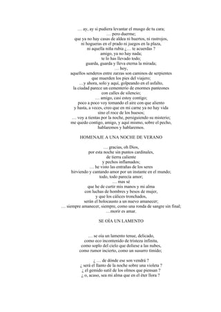 … ay, ay si pudiera levantar el musgo de tu cara;
… pero duerme;
que ya no hay casas de aldea ni huertos, ni rastrojos,
ni hogueras en el prado ni juegos en la plaza,
ni aquella niña rubia ¿… te acuerdas ?
amigo, ya no hay nada;
te lo has llevado todo;
guarda, guarda y lleva eterna la mirada;
… hoy,
aquellos senderos entre zarzas son caminos de serpientes
que muerden los pies del viajero;
…y ahora, solo y aquí, golpeando en el asfalto,
la ciudad parece un cementerio de enormes panteones
con calles de silencio;
… amigo, casi estoy contigo;
poco a poco voy tomando el aire con que aliento
y hasta, a veces, creo que en mi carne ya no hay vida
sino el roce de los huesos;
… voy a tientas por la noche, persiguiendo su misterio;
me quedo contigo, amigo, y aquí mismo, sobre el pecho,
hablaremos y hablaremos.
HOMENAJE A UNA NOCHE DE VERANO
… gracias, oh Dios,
por esta noche sin puntos cardinales,
de tierra caliente
y pechos inflamados;
… he visto las entrañas de los seres
hirviendo y cantando amor por un instante en el mundo;
todo, todo parecía amor;
… mas sé
que he de curtir mis manos y mi alma
con luchas de hombres y besos de mujer,
y que los cálices tronchados,
serán el holocausto a un nuevo amanecer;
… siempre amanecer, siempre, como una ronda de sangre sin final;
…morir es amar.
SE OÍA UN LAMENTO
… se oía un lamento tenue, delicado,
como eco incontenido de tristeza infinita,
como soplo del cielo que doliese a las nubes,
como rumor incierto, como un susurro tímido;
¿ … de dónde ese son vendrá ?
¿ será el llanto de la noche sobre una violeta ?
¿ el gemido sutil de los olmos que piensan ?
¿ o, acaso, sea mi alma que en el éter llora ?
 
