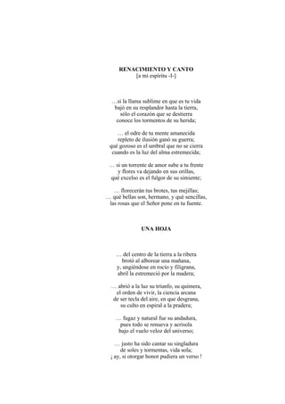 RENACIMIENTO Y CANTO
[a mi espíritu -I-]
…si la llama sublime en que es tu vida
bajó en su resplandor hasta la tierra,
sólo el corazón que se destierra
conoce los tormentos de su herida;
… el odre de tu mente amanecida
repleto de ilusión ganó su guerra;
qué gozoso es el umbral que no se cierra
cuando es la luz del alma estremecida;
… si un torrente de amor sube a tu frente
y flores va dejando en sus orillas,
qué excelso es el fulgor de su simiente;
… florecerán tus brotes, tus mejillas;
… qué bellas son, hermano, y qué sencillas,
las rosas que el Señor pone en tu fuente.
UNA HOJA
… del centro de la tierra a la ribera
brotó al alborear una mañana,
y, ungiéndose en rocío y filigrana,
abril la estremeció por la madera;
… abrió a la luz su triunfo, su quimera,
el orden de vivir, la ciencia arcana
de ser tecla del aire, en que desgrana,
su culto en espiral a la pradera;
… fugaz y natural fue su andadura,
pues todo se renueva y acrisola
bajo el vuelo veloz del universo;
… justo ha sido cantar su singladura
de soles y tormentas, vida sola;
¡ ay, si otorgar honor pudiera un verso !
 
