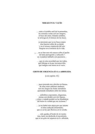 MIRAR EN EL VACÍO
… entre el tiemblo sutil de la penumbra,
mi corazón a solas con sus sangres;
el huso del amor, hilando sombras,
se arriesga en el silencio de las luces;
yo presiento que ya no busca atajos
sino hacerse señor de su latido,
y en el mismo crepúsculo del aire
fungirse en el misterio de la vida;
¿ … no se han roto mis mazos sobre el pecho
de tanto perseguirlo y sofocarlo ?
ay si pudiera hablarle con paciencia…
… que en esta oscuridad que me rodea,
qué lóbrega es la paz inconmovible,
qué indigno este mirar en el vacío.
GRITO DE URGENCIA EN LA ARBOLEDA
[a mi espíritu -II-]
… pues teniendo mis cárceles en llamas,
de ellas tomo sublimes ataduras;
son mis fuegos las frutas inmaduras
quemando inmadurez entre las ramas;
… urdimbres expectantes, diagramas,
arenas con desdén son mis figuras,
¿ cómo y cuándo pondré en las hendiduras
del hueso la verdad que me reclamas ?
… ya no habrá más atajos por que intente
el alma seducida alimentarte,
que es su ley que florezca en la vereda;
… solo quedas al borde de mi mente;
mas, tanto me desborda el encontrarte,
que es un grito mi urgencia en la arboleda.
 
