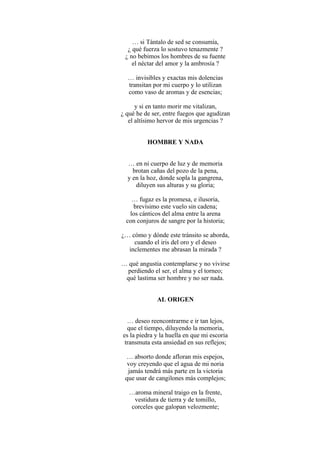 … si Tántalo de sed se consumía,
¿ qué fuerza lo sostuvo tenazmente ?
¿ no bebimos los hombres de su fuente
el néctar del amor y la ambrosía ?
… invisibles y exactas mis dolencias
transitan por mi cuerpo y lo utilizan
como vaso de aromas y de esencias;
y si en tanto morir me vitalizan,
¿ qué he de ser, entre fuegos que agudizan
el altísimo hervor de mis urgencias ?
HOMBRE Y NADA
… en ni cuerpo de luz y de memoria
brotan cañas del pozo de la pena,
y en la hoz, donde sopla la gangrena,
diluyen sus alturas y su gloria;
… fugaz es la promesa, e ilusoria,
brevísimo este vuelo sin cadena;
los cánticos del alma entre la arena
con conjuros de sangre por la historia;
¿… cómo y dónde este tránsito se aborda,
cuando el iris del oro y el deseo
inclementes me abrasan la mirada ?
… qué angustia contemplarse y no vivirse
perdiendo el ser, el alma y el torneo;
qué lastima ser hombre y no ser nada.
AL ORIGEN
… deseo reencontrarme e ir tan lejos,
que el tiempo, diluyendo la memoria,
es la piedra y la huella en que mi escoria
transmuta esta ansiedad en sus reflejos;
… absorto donde afloran mis espejos,
voy creyendo que el agua de mi noria
jamás tendrá más parte en la victoria
que usar de cangilones más complejos;
…aroma mineral traigo en la frente,
vestidura de tierra y de tomillo,
corceles que galopan velozmente;
 