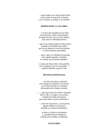 … nunca anduvo mi vida en tanto brillo
como yendo al origen de su fuente
y ser su fuego, su yunque y su martillo.
HEREDAD DE LA PALABRA
.. si el dios de la palabra no me diera
esta intuición, o bien conocimiento,
de andar en otra paz y en otro aliento,
ésta sería mi orfandad primera;
… que no me importa dejar el alma entera,
transida en los hálitos del viento;
que no me importa si sirve de alimento
y se hace natural, perecedera;
… pues ¿ qué es la libertad esclarecida
sino aquello ganado o recibido:
la muerte con su noche redimida ?
y acaso, por más cierto y más querido,
¿ no me dieron al ser la voz uncida… ?
coged la libertad, coged la vida.
DIVINOS ESPONSALES
… era tierra de trigos y maizales
con sonrojos de almizcle y de cereza;
era el llanto de Dios y su belleza
derramada entre limpios cereales;
¿ … qué mejor que con sueños virginales
dar la vida, y, a tragos, con certeza,
inundar los anillos de riqueza
para estos duros y puros esponsales ?
… cauce fue esta tierra y, en mi pecho,
agudos alfileres se clavaron,
hiriendo un corazón insatisfecho;
el alma y el dolor se levantaron
y, al cobijo del aire dibujaron,
el brillo de sus bodas ya deshecho.
ENCINARES
 