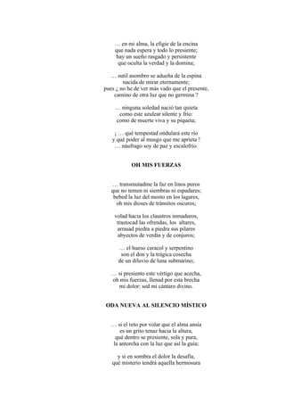 … en mi alma, la efigie de la encina
que nada espera y todo lo presiente;
hay un sueño rasgado y persistente
que oculta la verdad y la domina;
… sutil asombro se adueña de la espina
nacida de mirar eternamente;
pues ¿ no he de ver más vado que el presente,
camino de otra luz que no germina ?
… ninguna soledad nació tan quieta
como este azulear silente y frío:
como de muerte viva y su piqueta;
¡ … qué tempestad ondulará este río
y qué poder al musgo que me aprieta !
… náufrago soy de paz y escalofrío.
OH MIS FUERZAS
… transmutadme la faz en linos puros
que no temen ni siembras ni espadares;
bebed la luz del mosto en los lagares,
oh mis dioses de tránsitos oscuros;
volad hacia los claustros inmaduros,
trastocad las ofrendas, los altares,
arrasad piedra a piedra sus pilares
abyectos de verdín y de conjuros;
… el hueso caracol y serpentino
son el don y la trágica cosecha
de un diluvio de luna submarino;
… si presiento este vértigo que acecha,
oh mis fuerzas, llenad por esta brecha
mi dolor: sed mi cántaro divino.
ODA NUEVA AL SILENCIO MÍSTICO
… si el reto por volar que el alma ansía
es un grito tenaz hacia la altura,
qué dentro se presiente, sola y pura,
la antorcha con la luz que así la guía;
y si en sombra el dolor la desafía,
qué misterio tendrá aquella hermosura
 