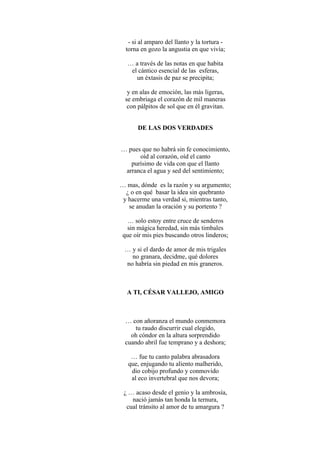 - si al amparo del llanto y la tortura -
torna en gozo la angustia en que vivía;
… a través de las notas en que habita
el cántico esencial de las esferas,
un éxtasis de paz se precipita;
y en alas de emoción, las más ligeras,
se embriaga el corazón de mil maneras
con pálpitos de sol que en él gravitan.
DE LAS DOS VERDADES
… pues que no habrá sin fe conocimiento,
oíd al corazón, oíd el canto
purísimo de vida con que el llanto
arranca el agua y sed del sentimiento;
… mas, dónde es la razón y su argumento;
¿ o en qué basar la idea sin quebranto
y hacerme una verdad si, mientras tanto,
se anudan la oración y su portento ?
… solo estoy entre cruce de senderos
sin mágica heredad, sin más timbales
que oír mis pies buscando otros linderos;
… y si el dardo de amor de mis trigales
no granara, decidme, qué dolores
no habría sin piedad en mis graneros.
A TI, CÉSAR VALLEJO, AMIGO
… con añoranza el mundo conmemora
tu raudo discurrir cual elegido,
oh cóndor en la altura sorprendido
cuando abril fue temprano y a deshora;
… fue tu canto palabra abrasadora
que, enjugando tu aliento malherido,
dio cobijo profundo y conmovido
al eco invertebral que nos devora;
¿ … acaso desde el genio y la ambrosía,
nació jamás tan honda la ternura,
cual tránsito al amor de tu amargura ?
 