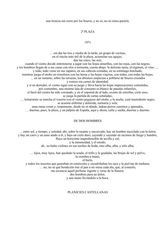 una tristeza me corre por los brazos, y no sé, no sé cómo pararla.
2ª PLAZA
1971
… sin dar las tres y media de la tarde, un grupo de vecinas,
en el rincón más útil de la plaza, acumulan sus agujas;
dan las cinco, las seis,
cuando el viento decide entretenerse a jugar con las hojas amarillas, con las rojas, con las negras,
y los hombres llegan de a sus casas con olor a tormenta, cuesta abajo: la doliente tarea, el régimen, el vino…,
y todo, todo viene en sus zapatos, en sus cabezas cortadas, en su estómago hinchado,
mientras juega el otoño en remolinos con las horas y las hojas viajeras, con todas, con todas las hojas;
… en un instante, sobre las terrazas, los abismos empiezan a poblarse de brazos cruzados
y rostros sin carnet de identidad;
y si en derredor, el viento sigue con su juego y lleva hacia las hojas imprecaciones contenidas,
por costumbre, una enorme lata de consumo es blanco de patadas infantiles,
el farol del centro ha sido coronado, y en el soportal de al lado, exento de estrellas, cielo raso,
se juega la partida de cartas señaladas;
… lentamente se marcha el vocerío con el viento pegajoso del otoño, y la noche, cual mastodonte negro,
se acuesta enferma y dolorida, rutinaria y sola;
unas ranas croan y, torpemente, desde no sé dónde, ladran perros cansinos y apenados,
… duerme, pues, la plaza, y un pálpito de España, aquí y ahora, calla y sueña, duerme y duerme.
DE DOS HOMBRES
… entre sol, y tiempo, y soledad, ahí, sobre la rasante y encorvado, hay un hombre mezclado con la tierra;
y hay un carro y un asno atado a él, y bajo un cielo duro, cayendo y cayendo en racimos de fuego y hambre,
fluye un horizonte inaprehensible de arcilla y cal,
y la inmensidad, y el miedo;
ah, no hubo violines en sus noches de boda, sino alba, alba, y sólo alba;
… lejos, muy lejos, han quedado la azada, el trillo y la guadaña, las brujas de sol y polvo,
la siembra a mano,
el hielo,
y todos los insectos que guaraban en estiércoles y escudriñaban los ojos y la piel tan de mañana;
… no, no sé qué bendición trae el pan a mi mesa cada día, que, al comerlo,
me escancia aquel perfume ingente y veraz de la llanura:
dos hombres para un dolor,
y una mano llevándolo a la boca.
PLANICIES CASTELLANAS
 