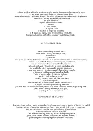 … hasta herirla y calcinarla, un páramo cruel y una luz duramente enfurecida con la tierra;
… ah, no, no hubo canto alguno por muertos ni por vivos,
donde sólo se nutren y aclimatan tábanos y hormigas bajo densos lutos y horizontes despiadados;
… en su andar, busca y busca el viajero en tránsito,
- qué gran necesidad -
al grave centinela de su tumba,
o a Dios,
o a otro hombre…
… el espíritu, aquí,
es más bien el propio ser o sombra,
la de aquél que sigue y sigue persiguiéndose y no habla:
la angustia, la agonía, un temblor histérico y auténtico del miedo.
MI CIUDAD DE PIEDRA
… como una sombra proyectada y seca,
como hecha a mano y puesta aquí y así,
eternamente;
ay Zamora,
más lejana que la Córdoba tan sola y más fría en el invierno cuando el sol se tumba en el ocaso;
… no nació el dolor donde Dios y hombres regaron y sembraron,
donde no parieron madres a vientre libre bajo encinas,
o el viento no bramó y bramó sobre el rostro rojo de la arcilla,
no, no, el dolor estuvo siempre allí, mirando, e indemne;
… y de entre hambres y destierros, es difícil expulsar el corazón;
ni siquiera el olvido apacentarlo puede y decirle:
“mira tu hambre, el ara de tu hogar sin brasa;
los pies en el camino, es mejor”;
… vuelvo y vuelvo a contra sol y a contra noche,
a plenitud de piedra,
donde todo el ser se estrella contra historia y se estremece…
… sí, alguna simiente cayó del cielo y no creció,
y es bien triste llevarla y conservarla parásita en el pecho como una sombra proyectada y seca,
como hecha a mano y puesta aquí, aquí y así,
mirando y doliendo eternamente.
CENTENARIOS DE SILENCIO
… hay que callar y meditar con juicio, cuando el demérito o suerte adversa penetra la historia y la apolilla;
hay que contener la hombría y comprender cómo el dolor, nacido de la tierra, es tanto dolor,
pues que va de arteria a arteria, hasta hacer sin más del sentimiento
un vasto campanario sin luces ni piedad;
… ah, mi Castilla de hoy, nodriza y madre, viuda y transgredida;
quién, quién cambió tu manto y tu corona por atuendos de pana,
quién te ungió la soledad y engendró esta cruel desolación,
 