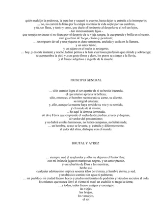 quién maldijo la poderosa, la pura luz y saqueó tu cuerpo, hasta dejar tu entraña a la intemperie;
… no, no correrá la brisa por la estepa mientras la vida sople por las cumbres,
y tú, tan llana, y tanto y tanto, que duele el horizonte al despeñarse el sol tan lejos,
- tan inmensamente lejos -
que semeja no cruzar si no fuera por el despojo de tu vieja sangre, la que prende y brilla en el ocaso,
cual guardián de fuego, eterno y penitente;
… un reguero de sal y una piqueta es dura sementera, anclada y caída en la llanura,
y un amor triste,
y un pájaro en el suelo es recogerte;
… hoy, y en este instante y noche, ladran perros a la luna cual tosca profesión que ofende y sobrecoge;
se acostumbra la piel, y, con gesto firme y duro, los poros se cierran a la lluvia,
y al trance subjetivo e ingente de la muerte.
PRINCIPIO GENERAL
… sólo cuando logra el ser apartar de sí su bestia iracunda,
el ojo interior aprecia la belleza;
sólo, entonces, el hombre reconocerá su carne, su aliento,
su integral estatura;
y, ello, aunque la muerte haya perdido su voz y su sentido,
y el miedo de sí misma;
... he aquí la derrota derrotada,
oh Ave Fénix que emprende el vuelo desde piedras, cruces y dogmas,
al verdor del pensamiento;
y no habrá estelas luminosas, no habrá campanas, no habrá nada;
… un hombre, acaso se levante, y, extraña y diferentemente,
al calor del alma, dialogue con el mundo.
BRUTAL Y ATROZ
… siempre amé el resplandor y sólo me dejaron el llanto libre;
con mi infancia jugaron mariposas negras, y un amor precoz,
y un suburbio de Dios a las mentiras;
hecho así,
cualquier adolescente implica sesenta kilos de tristeza, y hambre eterna, y sed,
y un drástico camino sin agua ni palmeras;
… mi pueblo y mi ciudad fueron hoces y piedras milenarias de podridos y viciados secretos al oído,
los mismos que nunca llevó el viento ni mató un cuchillo ni tragó la tierra;
… y todos, todos fueron amigos y enemigos:
las viejas,
los brujos,
los vencejos,
el sol
 