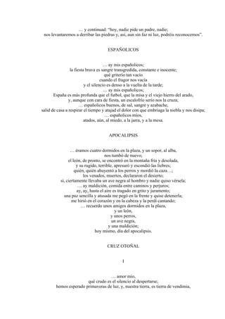 … y continuad: “hoy, nadie pide un padre, nadie;
nos levantaremos a derribar las piedras y, así, aun sin faz ni luz, podréis reconocernos”.
ESPAÑOLICOS
… ay mis españolicos;
la fiesta brava es sangre transgredida, constante e inocente;
qué griterío tan vacío
cuando el fragor nos vacía
y el silencio es denso a la vuelta de la tarde;
… ay mis españolicos;
España es más profunda que el futbol, que la misa y el viejo hierro del arado,
y, aunque con cara de fiesta, un escalofrío serio nos la cruza;
… españolicos buenos, de sal, sangre y azabache,
salid de casa a respirar el tiempo y atajad el dolor con que embriaga la niebla y nos disipa;
… españolicos míos,
atados, aún, al miedo, a la jarra, y a la mesa.
APOCALIPSIS
… éramos cuatro dormidos en la plaza, y un sopor, al alba,
nos tumbó de nuevo;
el león, de pronto, se encontró en la montaña fría y desolada,
y su rugido, terrible, apresuró y escondió las liebres;
quién, quién ahuyentó a los perros y mordió la caza…;
los venados, muertos, declararon el desierto;
sí, ciertamente llevaba un ave negra al hombro y nadie quiso vérsela;
… ay maldición, comida entre caminos y perjuros;
ay, ay, hasta el aire es tragado en grito y juramento;
una paz sencilla y atusada me pegó en la frente y quise detenerla;
me hirió en el corazón y en la cabeza y la perdí cantando;
… recuerdo unos amigos dormidos en la plaza,
y un león,
y unos perros,
un ave negra,
y una maldición;
hoy mismo, día del apocalipsis.
CRUZ OTOÑAL
I
… amor mío,
qué crudo es el silencio al despertarse;
hemos esperado primaveras de luz, y, nuestra tierra, es tierra de vendimia,
 
