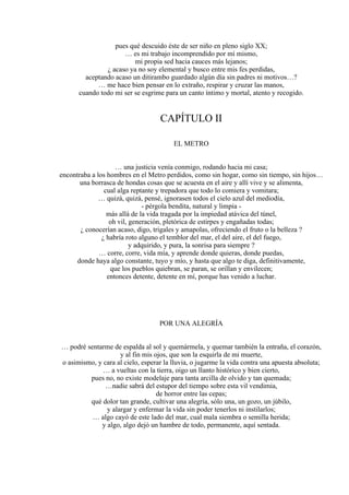 pues qué descuido éste de ser niño en pleno siglo XX;
… es mi trabajo incomprendido por mí mismo,
mi propia sed hacia cauces más lejanos;
¿ acaso ya no soy elemental y busco entre mis fes perdidas,
aceptando acaso un ditirambo guardado algún día sin padres ni motivos…?
… me hace bien pensar en lo extraño, respirar y cruzar las manos,
cuando todo mi ser se esgrime para un canto íntimo y mortal, atento y recogido.
CAPÍTULO II
EL METRO
… una justicia venía conmigo, rodando hacia mi casa;
encontraba a los hombres en el Metro perdidos, como sin hogar, como sin tiempo, sin hijos…
una borrasca de hondas cosas que se acuesta en el aire y allí vive y se alimenta,
cual alga reptante y trepadora que todo lo comiera y vomitara;
… quizá, quizá, pensé, ignorasen todos el cielo azul del mediodía,
- pérgola bendita, natural y limpia -
más allá de la vida tragada por la impiedad atávica del túnel,
oh vil, generación, pletórica de estirpes y engañadas todas;
¿ conocerían acaso, digo, trigales y amapolas, ofreciendo el fruto o la belleza ?
¿ habría roto alguno el temblor del mar, el del aire, el del fuego,
y adquirido, y pura, la sonrisa para siempre ?
… corre, corre, vida mía, y aprende donde quieras, donde puedas,
donde haya algo constante, tuyo y mío, y hasta que algo te diga, definitivamente,
que los pueblos quiebran, se paran, se orillan y envilecen;
entonces detente, detente en mí, porque has venido a luchar.
POR UNA ALEGRÍA
… podré sentarme de espalda al sol y quemármela, y quemar también la entraña, el corazón,
y al fin mis ojos, que son la esquirla de mi muerte,
o asimismo, y cara al cielo, esperar la lluvia, o jugarme la vida contra una apuesta absoluta;
… a vueltas con la tierra, oigo un llanto histórico y bien cierto,
pues no, no existe modelaje para tanta arcilla de olvido y tan quemada;
…nadie sabrá del estupor del tiempo sobre esta vil vendimia,
de horror entre las cepas;
qué dolor tan grande, cultivar una alegría, sólo una, un gozo, un júbilo,
y alargar y enfermar la vida sin poder tenerlos ni instilarlos;
… algo cayó de este lado del mar, cual mala siembra o semilla herida;
y algo, algo dejó un hambre de todo, permanente, aquí sentada.
 