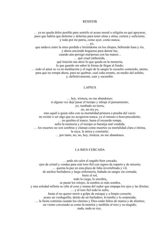 RESISTIR
… ya no queda dolor posible para sentirlo ni acaso moral o religión en qué apoyarse,
pues que habría que dolerme y dolerme para tener alma y alma, certera y suficiente;
y todo por mi patria, como ayer, como nunca;
… yo,
que anduve entre la mies perdido e hiriéndome en los chopos, bebiendo luna y río,
y ahora enciendo hogueras para darme luz,
cuando aún persigo mariposas con las manos…
… qué cruel embestida,
qué traición tan atroz lo que queda en la memoria,
lo que guardo sin saber la forma de llegar al fondo;
… todo el amor se va en meditación y el rugir de la sangre lo escucho contenido, atento,
para que no rompa ahora, para no quebrar, cual caña errante, en medio del asfalto,
y, definitivamente, caer y sucumbir.
LAPSUS
… hoy, tristeza, no me abandones;
si alguna vez dejé pasar el tiempo y ultrajé el pensamiento,
yo, tumbado en tierra,
no, no era yo,
sino aquél a quien odio con su mortalidad primera o prueba del vacío:
no existir o ser algo que no acogieron nunca, ya el minuto u hora precedente;
… en quiebra el trance, hasta el recuerdo rompe,
sufre la memoria y el tiempo es baratija mal vendida;
… los muertos no son sombras y claman como muertos su mortalidad clara e íntima,
la suya, la única y constante;
… por tanto, no, no, hoy, tristeza, no me abandones.
LA BIEN CERCADA
… anda sin calor el engaño bien cercado;
ojos de cristal y vendas para este toro fiel con signos de esparto y de miseria;
… quema la paz en esta plaza de lidia invertebrada y vil,
de anchos burladeros y larga enfermería, bañada en sangre sin cornada;
hiere el sol,
todo lo ciega, lo encubre,
se paran los relojes, la sombra es más sombra,
y una soledad infinita se ciñe al coso y mama del sudor que empapa los ojos y las férulas;
… y el toro fiel todo lo sufre,
hasta el no querer morir a golpe de estoque y a limpio corazón;
acaso un verduguillo, detrás de un burladero, lo tumbe y lo sorprenda;
… la fiesta continúa cuando los clarines y Dios están faltos de manos y de alientos;
un viento cercenado se come la mentira y también al toro y su mugido;
nada, nada se oye,
 