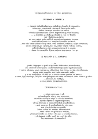 ni siquiera el rumor de los búhos que acechan.
CUERDAS Y TRISTEZA
… bastante ha latido el corazón callado en el pecho de mis gentes,
- cinturones brocados de cólera y de llanto y año a año,
divinas rosas que no devuelven nada -
sobrados cementerios las cubren de promesas y polen inocente;
… y, mientras, apostada, apostatada, la vida por delante,
cual vil céntimo a diario;
ah, nunca sabré quién preñó de angustia antigua estos hogares,
o quién hizo de esta raza un signo de cuerdas y tristeza;
… más vale tensar contra dolor y echar, sobre las manos, herencia y culpa sostenidas;
una tal confesión, es, siempre, más útil, dura y limpia, realidad a secas,
y abierto el corazón para una cura urgente de la sangre;
… ahora, hermana vida, déjame, déjame, solo, correr y correr.
EL AGUIJÓN Y EL ALMIBAR
… yo,
que no vengo para la gloria ni pudrirme entre damas putas ni ñoñas,
que a menudo se me quema y deforma la lengua como a gato escaldado
y vuelvo a la carga una y otra vez con inflación de furia porque soy de estirpe humana,
que no tengo panoplias reservadas para nadie, nadie,
y se me antoja jugar a la vida y a la muerte cuando quiero o me apetece,
a veces, digo, me disipo y soy una mortaja ingente con todos los hombres en mi estancia, y solos;
… entonces, me maldigo,
y pongo a rezar mis pensamientos.
GÉNESIS PUNTUAL
… mirad cómo nace el sol,
y cómo España, triste y bien prostituida,
sacude su rocío y se acoge al calor de la mañana;
… tres mil españoles cargan sus pistolas;
tal vez defiendan la inminente redada a sus burdeles;
… qué momento de sombra hacia luz más pura,
qué génesis de tierra removida,
cuánto azadón del hombro, a la esperanza;
... nadie vendió con gloria este derecho,
y bien carcomidos los pechos y los ojos se levantan limpios,
- ah lepra de olvido, ah olvido en olvido sólo -
hoy, como ayer, al nacer el sol.
 