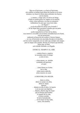 Dios en el horizonte y yo hacia el horizonte;
mis rodillas se doblan hasta dejar dos huellas en la tierra
mientras voy hacia lo último para enfrentar mis huesos
con la muerte;
… y camino, y tengo sed y la sed es mi fatiga,
y hasta se tornan grises los zapatos en la marcha;
cómo, cómo oprimen y revelan su cansancio
trabándome los pies que van al otro lado;
¿ … no llegaré ?
¿ no he de juntar las ansias con el triunfo ?
… he de llegar para encontrar la piedra que me parta
al filo de su corte,
oculto manantial en el luto de las almas,
roca inmóvil e invisible con la frente extendida hacia mi frente,
roca de promisión,
pedernal en busca de mis ocultos y feroces fuegos;
… yo voy al horizonte con una duda clavada en lo posible,
con las sienes sangrando con un sudor que siempre será sangre;
pero la sangre está cuajada, absorta en el hueso que derrota,
hueso que, al final,
será rebelde linchado a su llegada.
ENTRE EL TIEMPO Y EL AIRE
… cuántos besos y suspiros
se esconden entre el tiempo
y entre el aire;
…cómo pasan y se pierden
ocultando mil pasiones
a la par;
… cómo flotan en el alma
de la vida,
cómo nacen cada día,
cómo mueren sin cesar.
A DIOS POR UNA MUJER
… dame su alma,
dame su cuerpo sin alma,
dame la mujer,
dámela;
… déjame en ella el odio y la lujuria
y en sus ojos una lágrima;
… déjame, déjame algo de mujer
que no busque del hombre
el zarpazo de la vida,
el único sentido:
la tierra humedecida;
… sin la mujer no hay nada,
acaso, una mentira;
 