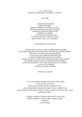 … y ya, y libre, el hijo,
después de estremecerse, se asombra y se desvela.
LEY 1000
… donde hable de montaña,
pondré un hombre;
pondré un hombre en la ciudad, y en el río,
detrás de las persianas de la tarde, lo pondré,
y también un corazón allí donde la idea
se pierda y se confunda;
… es una ley de mi vida por la vida;
la muerte ya no vale, no alienta, no sirve;
para vencerla, la ley, y yo, volveremos.
CANTO PARA UN INSTANTE
… es difícil correr y correr sin rasgar la palabra apenas entendida;
quién, quién puede presumir de ancho cielo, cual jardín que engendra estrellas,
una a una, y con toda la existencia por delante;
…no tuvo mi ser otra verdad que andar libre, libre,
y comerse limpiamente las gracias más sencillas;
… porque un cantar y un rumor están oyéndose al pueblo y para el pueblo;
está pidiendo su don, los dones, sus múltiples gracias naturales;
soy un trozo de pueblo y una voz que canta contra el no y el llanto;
… yo soy yo y mi voluntad:
y seré libre, seré libre, seré libre.
VOZ EN EL EXILIO
… y con esta corriente de cálido amor que nos roba el alma,
- tú, del otro lado, yo, de éste -
muere el día y también la noche y seguimos vivos;
¡ ah, qué importancia tiene apenas no morir y tocar y respirar la luz,
sentir los pájaros u oler tu pelo a trigo y a romero, cuando yo sé que hay frío, y pena,
y estás del otro lado…!
… se ajará, se pudrirá el silencio sobre un hilo o caz de vida,
y habrá un temblor, y tú al otro lado, siempre, siempre,
- bellísima -
y del otro lado;
 