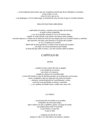 … es tan temprano para la piel, que me avergüenza tenerla que llevar inhóspita y constante;
recojo el pan y el ser,
cruzo el rocío, que no es,
y me dispongo a vivir la tarde larga, la inmemorial, ésta, tal cual, la que es, la tarde inmensa.
ODA EN PAZ PARA MIS HIJAS
… nada altera mi mente y corazón como el sabor de mis hijas
al sentir su beso irrepetible;
… y no, no es posible sostener la voz ni la ternura clara,
cuando el viento helado se ha unido a los huesos para siempre;
crecerán cipreses y violetas sin un dolor tan sólo por esta alegría que a mi corazón arranco y arrebato;
qué emoción, mis hijas, qué emoción si un gesto der tu padre
se va y se queda con vosotras;
habrá sido la tierra generosa, si sobreviviera un gesto de tu padre;
… mis hijas, mi escasa pertenencia por amada:
la fiesta del pan sobre la mesa, y un solo corazón sobre los platos.
CAPÍTULO III
ANTES
…cuando el ronco rumor del mar se apague
y las mariposas no nazcan
por temor a la masacre;
cuando los chopos no recuerden nada
y la luz del mundo se tiña de añoranza porque ya un polen gris sea la arena,
acaso, compañera, algo nos diga que este amor ha muerto;
… entonces, reconozcámoslo así, sencillamente y solos,
como las cosas profundas se miran y sostienen;
… y ya, mañana, de donde nazca, vendré solo, muy solo.
LA VISITA
… no pronunciaré mi nombre ni tu nombre,
compañero de tierra para abajo;
para ti quiero ser ojos y palabras, gestos, un juego de cartas,
una alegría plena entre el recuerdo:
lo que fuimos, lo que fue,
lo que es aún;
… comparto un rato de tu vida
porque tu vida y mi vida todavía son fuente y cántaro,
 