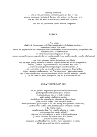 cántaro y fuente son;
… sólo un rato, un instante, compañero, de lo que dura el viaje,
siempre menos que esta tarde de duelos e infortunios, y tan lluviosa y gris;
que sea como por sorpresa, apenas tu presencia y mi presencia;
… sólo, sólo eso, queda bien, y hasta más ver, compañero.
EUROPA
… Ave María,
el cielo de Europa es un óvalo blanco salpicado por la furia de sus dioses;
los cementerios son, Ave María,
cuatro mil guijarros con una cinta al pelo, más dos amapolas, cuatro tardes tensas y dos paredes rotas;
… Ave María amor, Ave María ahora,
los cristalinos dientes del agua son de fuego
y se nos queman los surcos muy antes del sol triunfal, aquél, el que antaño ascendía y nos llevaba hacia el
verano;
… qué tienes, para este pueblo sin fe ni mar, Ave María,
que hoy vaga, gime y tose entre el hedor de viejísimos símbolos, civiles y dogmáticos;
… este año ¿ vendrán las golondrinas este año, vendrán, Ave María…?
¿ o serán atacadas por murciélagos negros cuando duerman…?
… ah, cómo, cómo evitar ser girasoles errantes antes de que llegue el día;
somos y estamos mis hermanos y yo, Ave María, rotos y aquí, estamos aquí,
bajo el blanco óvalo de un estremecimiento con pálpito mundial, auténtico y extraño;
¡… ah, las racias del poder, la angustia, y ay, ay, ay el temblor del sur !
DE LA VERDAD PARA DOS
… ah, no, prefiero despertar los pájaros dormidos en tu frente;
que busquen lo verde con los picos abiertos,
oh amada, amada mía, en la nada reinante;
quién cantará esta historia nuestra,
si toda la verdad supera la voz más grave y más profunda;
… quiero sentirte mojada como una patria abierta,
donde pueda saber que la sangre es útil y no mero y triste préstamo a lo incierto;
… desde el sentir y el no sentir, dónde quedarse o reflejarse en algo
y dar batalla exacta;
escucha cuando diga: “ve, corazón, a buscar la verdad,
y no te rompas si no puedes hallarla”;
… dejemos, pues, el fusil junto al hollín de la vieja chimenea,
y cubran las arañas los huecos tristes de la muerte;
… el humo es verdad y huye,
aunque un calor brutal cercene nuestros pies y aguantemos la ceniza,
tal vez, así, y aquí, tan atroz y seriamente.
 