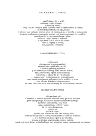 EN LA HORA DE TU VIENTRE
… es difícil describir tu perfil,
tus líneas, el color de tu piel…;
te observo y admiro,
y voy a ti y me sonrojo al poner las manos sobre la luz brillante de tu vientre;
… la eternidad es redonda, está aquí, la oigo,
y mis ojos caen a ella con inmenso temor a la masacre, a que se escinda, se hiera o parta;
sin desmayo, el tiempo nos susurra y acumula en ti hasta robarnos casi por completo,
pues tú nos das tu cuerpo como haz de espigas,
maduro el campo, abierto el horizonte;
… te hago daño, y, en el alud de tus caderas,
siento tu sangre y te la beso;
nada, nada más, compañera.
PSICOANÁLISIS DEL VIVIR
… trigo negro:
si se desgrana la amargura del sol,
cómo vivir de espalda a las estrellas;
la arena se agranda y profundiza,
y una turba oscura se tizna y pudre entre los troncos;
pero, cómo vivir de espalda hacia los árboles,
si la soledad se adueña del iris y el silencio;
… muge un toro y rompe sus cuernos contra el mundo;
muge un toro, amigos míos, y el matador no ha acudido a la pelea;
el toro, afirman, deberá morir impropiamente;
… por tanto, cómo vivir, decid, con esta furia y una plaza histérica e inmensa.
REFLEJO DEL NO MORIR
… allá, por donde mire,
la necesidad es humilde panadera, amasando panes que no he de comer,
panes de negra miga, holocaustos redondos donde todo se entrega
por tanto y tanto sacrificio y su dolor;
… acaso mañana llegue perfecto y santo,
tal vez como ahora mismo,
o quizás no,
quizás no llegue;
… ay dolor, que acaricias los años y los nublas y tiñes
hasta que la necesidad no vuelve porque el alma no siente las dolencias;
… es el momento grave que espero y que no espero,
ay duda, ay reloj de sangre amarga, sinsabor reciente,
cuando es la noche llena y no hay huellas de mar, porque han muerto y desaparecido los amantes.
 