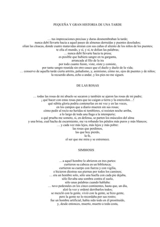 PEQUEÑA Y GRAN HISTORIA DE UNA TARDE
… tus imprecaciones precisas y duras desmembraban la tarde;
nunca debí llevarte hacia a aquel paseo de almenas derruidas y puentes desolados;
olían las cloacas, donde cuatro matavidas atraían con sus cañas el aliento de los niños de los puentes;
te olía el mundo, y sí, y sí, te dolían las palabras;
… nunca debí llevarte hacia tu presa;
es posible que hubiera sangre en tu garganta,
arrancada al filo de la ira
por todo cuanto fuiste, viste, oíste y comiste,
por tanta sangre reunida sin otro cauce que el duelo y duelo de la vida;
… conservo de aquella tarde cierta artritis, paludismo, y, asimismo, cómo no, ojos de puentes y de niños;
la recuerdo ahora, echo a andar, y los pies no me siguen.
DE LAS ROSAS
… todas las rosas de mi abuelo se secaron y también se ajaron las rosas de mi padre;
¡ qué hacer con estas rosas para que no caigan a tierra y la estercolen…!
qué súbita gloria podría contenerlas en mi voz y en las voces,
en los campos que a diario mueren sin sus rosas;
cómo pedir al rocío no heridas ni temblores, si resisten noche arriba,
a lo largo de toda una llaga a la intemperie;
a qué prueba me someto, si, en defensa, se parten los músculos del alma
y una brisa, cual hacha de escarmiento, me va robando los pétalos más puros y más blancos;
… y cada vez más lejos, más lejos y más pobre:
las rosas que perdimos,
las que hoy pierdo,
la fe,
el ser que me mira y se estremece.
SIMBIOSIS
... a aquel hombre lo abrieron en tres partes:
curtieron su cabeza en un biblioteca;
curtieron su cuerpo con fuerza y con vigilia,
e hicieron diestras sus piernas por todos los caminos;
… era un hombre solo, sólo una huella con cada pie dejaba,
sólo llevaba una sombra contra el suelo,
sólo unas palabras cuando hablaba:
… tuvo pedestales en los cinco continentes, hasta que, un día,
alzó la voz y ordenó derribarlos todos;
se mezcló con la gente, vivió con la gente, se hizo gente,
pero la gente no lo recordaba por sus rostro;
fue un hombre artificial, había sido todo en él prostituido,
y, desde entonces, muerto, muerto a toda costa,
 