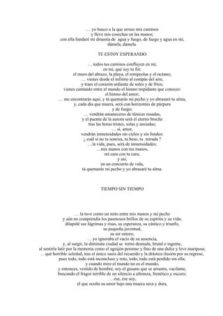 … yo busco a la que arrase mis caminos
y lleve mis cosechas en las manos;
con ella fundaré mi dinastía de agua y fuego, de fuego y agua en mí,
dámela, dámela.
TE ESTOY ESPERANDO
… todos tus caminos confluyen en mí,
en mí, que soy tu fin:
el muro del abrazo, la playa, el rompeolas y el océano;
… vienes desde el infinito al compás del aire,
y traes el corazón ardiente de soles y de fríos;
vienes cantando entre el mundo el himno trepidante que conoces:
el himno del amor;
… me encontrarás aquí, y tú quemarás mi pecho y yo abrasaré tu alma,
y, cada día que muera, será con horizontes de púrpura
y de fuego;
… vendrán amaneceres de túnicas rosadas,
y el puente de la aurora será el eterno broche
tras las horas tristes, solas y ansiadas;
… sí, amor,
vendrán inmensidades sin cielos y sin fondos:
¿ cuál si no tu sonrisa, tu beso, tu mirada ?
…la vida, pues, será de inmensidades;
…mis manos con tus manos,
mi cara con tu cara;
y así,
en un concierto de vida,
tú quemarás mi pecho y yo abrasaré tu alma.
TIEMPO SIN TIEMPO
… la tuve como un mito entre mis manos y mi pecho
y aún no comprendía los pasmosos brillos de su espíritu y su vida;
dilapidé sus lágrimas y risas, su esperanza, su cántico y triunfo,
su pequeña juventud,
su ser entero;
… yo ignoraba el vacío de su ausencia,
y, al surgir, la diminuta ciudad se tornó desnuda, brutal e ingente,
al sentirla latir por la memoria como el aguijón perenne y fino de una dulce y leve mariposa;
... qué horrible soledad, tras el único oasis del recuerdo y la drástica ilusión por su regreso,
pues todo, todo está inconcluso y roto, todo, todo está perdido sin ella;
y cuando miro el mundo no es el mundo,
y entonces, vestido de hombre, soy el gusano que se arrastra, vacilante,
buscando el fragor terrible de un silencio a ultranza, frenético y oscuro;
… ése, ése soy,
el que oculta su amor bajo una mueca seca y dura,
 