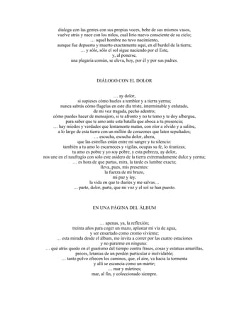dialoga con las gentes con sus propias voces, bebe de sus mismos vasos,
vuelve atrás y nace con los niños, cual lirio nuevo consciente de su ciclo;
… aquel hombre no tuvo nacimiento,
aunque fue depuesto y muerto exactamente aquí, en el burdel de la tierra;
… y sólo, sólo el sol sigue naciendo por el Este,
y, al ponerse,
una plegaria común, se eleva, hoy, por él y por sus padres.
DIÁLOGO CON EL DOLOR
… ay dolor,
si supieses cómo hueles a temblor y a tierra yerma;
nunca sabrás cómo flagelas en este día triste, interminable y enlutado,
de mi voz tragada, pecho adentro;
cómo puedes hacer de mensajero, si te afronto y no te temo y te doy albergue,
para saber que te amo ante esta batalla que aboca a tu presencia;
… hay miedos y verdades que lentamente matan, con olor a olvido y a salitre,
a lo largo de esta tierra con un millón de corazones que laten sepultados;
… escucha, escucha dolor, ahora,
que las estrellas están entre mi sangre y tu silencio:
también a tu amo lo escarneces y vigilas, ocupas su fe, lo tiranizas;
tu amo es pobre y yo soy pobre, y esta pobreza, ay dolor,
nos une en el naufragio con solo este asidero de la tierra extremadamente dulce y yerma;
… es hora de que partas, mira, la tarde es lumbre exacta;
lleva, pues, mis presentes:
la fuerza de mi brazo,
mi paz y ley,
la vida en que te dueles y me salvas…
… parte, dolor, parte, que mi voz y el sol se han puesto.
EN UNA PÁGINA DEL ÁLBUM
… apenas, ya, la reflexión;
treinta años para coger un mazo, aplastar mi vía de agua,
y ser ensartado como cromo viviente;
… esta mirada desde el álbum, me invita a correr por las cuatro estaciones
y no pararme en ninguna:
… qué atrás quedo en el guarismo del tiempo contra frases, cosas y estatuas amarillas,
preces, letanías de un perdón particular e inolvidable;
… tanto polvo ofrecen los caminos, que, el aire, va hacia la tormenta
y allí se escancia como un mártir;
… mar y mártires;
mar, al fin, y coleccionado siempre.
 