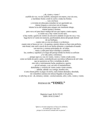¡ ah, viento y viento !
cuchillo de voz, voz de cuchillo, mensajero sin manos, cruz sin cruz,
y meridiano frente a todo lo cierto y todas las frentes;
… ven a mi boca
y revienta mi alma para remediar mi ser queriendo ser,
tráeme lenguas a conversar con mi lengua,
tráeme la tos del mundo para enjugar este inminente ahogo,
tráeme arenas o aromas,
pero ven a mí para hacer madeja del uso que espera y tanto espera;
… si viento soy y hay viento en mis ojos,
si hay rueda y guerra de vientos en esta torva andante en que me soy y voy,
haga hervir el viento mi memoria, purificándola ahora del pesado dormir
de sus burbujas;
… cuanto más se crea mi aliento y se destruye,
cuanto más te busca mi voz y la quemas, nuestro abrazo se hace más perfecto,
más brutal, más sutil a través de tu ser hecho alimento y expulsado al mundo
con nervios y costuras principales de mi alma;
… muro y yedra para hacer maridaje a contraluz,
luz, sombra y sepultura a lo largo del paisaje donde los brotes se asfixian
y la vida canta y estremece;
… porque aquí es y soy mi viento, viento y viento a toda costa;
como un latido de parte a parte, contrahecho por esa mítica influencia de mil vidas
que no quisieron ser flor o crisálidas de abril,
sino sólo y estrictamente lucha, pendencia y guerra;
… así mi carruaje, y así, así esta vil metamorfosis:
dentelladas y victorias de viento contra viento errante;
… adónde, adónde voy contigo, hombre mío,
si esta silueta pobre se pega a la tierra, cual criatura desnuda y desolada,
sin vislumbrar caminos de míticas llegadas ni de glorias,
si sólo hay en mí - ah, mírame y mírate - exclusivamente, sólo y sólo, viento y viento.
POEMAS DE “YOSEL”
Depósito Legal: B-26.352-95
ISBN: 84-8132-044-7
“Quien se levanta temprano en busca de sabiduría,
no tendrá que ir muy lejos
porque la encontrará sentada ante su puerta”.
 