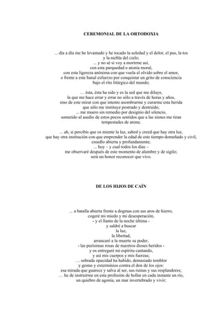 CEREMONIAL DE LA ORTODOXIA
... día a día me he levantado y he tocado la soledad y el dolor, el pus, la tos
y la niebla del cielo;
... y no sé si voy a morirme así,
con esta parquedad o atonía moral,
con esta ligereza anónima con que vuela el olvido sobre el amor,
o frente a este banal esfuerzo por conquistar un grito de consciencia
bajo el rito litúrgico del mundo;
… ésta, ésta ha sido y es la sed que me diluye,
la que me hace errar y errar no sólo a través de horas y años,
sino de este mirar con que intento asombrarme y curarme esta herida
que sólo me instituye postrado y destruido;
... me muero sin remedio por designio del silencio,
sometido al asedio de estos pocos sentidos que a las sienes me tiran
tempestades de arena;
... ah, si percibís que os miente la luz, sabed y creed que hay otra luz,
que hay otra institución con que emprender la edad de este tiempo domeñado y civil,
creedlo abierta y profundamente;
... hoy – y cual todos los días –
me observaré después de este momento de alumbre y de sigilo;
será un honor reconocer que vivo.
DE LOS HIJOS DE CAÍN
... a batalla abierta frente a dogmas con sus aros de hierro,
cogeré mi miedo y mi desesperación,
- y el llanto de la noche última -
y saldré a buscar
la luz,
la libertad,
arrancaré a la muerte su poder,
- las purísimas rosas de nuestros dioses heridos -
y os entregaré mi espíritu cantando,
y así mis cuerpos y mis fuerzas;
… sobrada opacidad ha habido, demasiado temblor
y gestas y exterminios contra el don de los ojos:
esa mirada que guarece y salva al ser, sus ruinas y sus resplandores;
… he de instruirme en esta profesión de hollar en cada instante un río,
un quiebro de agonía, un mar invertebrado y vivir;
 