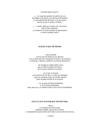 el hondo fuego nuestro ?
¿… no vengo de quebrar los anillos de oro,
de obligar a los dioses a los diezmos del hombre
y a esta admiración del amor, a lo que somos:
eternos ya por la lucha y el llanto ?
¿… y quién, quién de vosotros me verá correr
por los filos ardientes,
y a riesgo de vivir por siempre no querrá partir
y correr conmigo, quién ?
ELEGÍA PARA MÍ MISMO
… estoy mirando
con los ojos de Orión en sus abismos
y en su frente provoco tormentas de razón y de tormento,
y sinfonías, y llantos, conflictos y torrentes planetarios;
… he cruzado su sangre tantas veces,
que es difícil contener la tristeza
por los pozos heridos de su alma;
…yo sé que se levanta
y me encierra en los ojos y a solas me interroga,
y que soy entonces como un extraño amante
junto al golpe terrible de su corazón;
… soy un poco de Orión hollándose
y en él mismo doliéndose;
aquí, aquí soy y es: donde oculto su sed con mi sed habitada.
ESTA CLAVE MAYOR QUE NOS DEVORA
... ahora,
si el tiempo no tuviera prisa,
podríamos hablar, descorrer el silencio
y reinterpretar nuestra sed de amor bajo la luz secreta de la lluvia;
... y ahora,
 