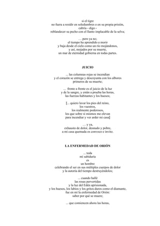 si el tigre
no fuera a residir en soledumbres o en su propia prisión,
cabría - digo -
reblandecer su pecho con el llanto implacable de la selva;
… pero ya no;
el tiempo ha aprendido a morir
y baja desde el cielo como un río mojándonos,
y así, mojados por su muerte,
un mar de eternidad gobierna en todas partes.
JUICIO
... las columnas rojas se incendian
y el corazón se entrega y descoyunta con los albores
primeros de su muerte;
... frente a frente es el juicio de la luz
y de la sangre, y están a prueba las horas,
las fuerzas habitantes y los huesos;
[... quiero lavar los pies del reino,
los vuestros,
los realmente poderosos,
los que sobre sí mismos me elevan
para incendiar y ver arder mi casa]
… y ya,
exhausto de dolor, desnudo y pobre,
a mi casa quemada os convoco e invito.
LA ENFERMEDAD DE ORIÓN
... toda
mi sabiduría
es
un hombre
celebrando el ser en sus múltiples cuerpos de dolor
y la autoría del tiempo destruyéndolos;
... cuando hallé
las rosas pervertidas
y la luz del Edén aprisionada,
y los huesos, los labios y los gritos duros como el diamante,
fue en mí la enfermedad de Orión:
saber por qué se muere;
... que comiencen ahora las horas,
 