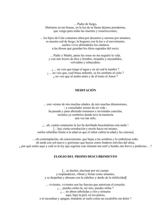 ... Padre de fuego,
libértame en tus brasas, en la luz de tu llama déjame prenderme,
que vengo para todas las muertes y resurrecciones;
... los hijos de Caín contamos alma por desastres y auroras por amantes;
es nuestra sed de fuego, la hoguera con la luz y el movimiento,
sueños vivos abriéndoles los cántaros
a las diosas que guardan los óleos sagrados del rocío;
... Padre y Madre, paras las rosas no me neguéis la vida,
y con mis trozos de dios y hombre, mojados y encendidos,
volvedme y rehacedme;
¿ ... no veis que tengo el agua y en mi sed la lumbre ?
¿ ... no veis que, cual brasa ardiente, se los arrebato al cielo ?
¿ no veis que al asalto entro y de él tomo el Amor ?
MEDITACIÓN
... este verano de mis muchas edades, de mis muchas dimensiones,
- y consolador sereno de mi vida -
ha pasado y pasa abriendo remansos e invioladas cancelas,
recintos ya sombríos donde tuve la memoria
una vez tan sólo;
¡ ...ah, cuánto estamento la luz ha derribado buscándome esta tarde !
[... hay cierta extrañación y recelo hacia mí mismo,
sutiles rebeldías frente a la edad en que el rubor cubría la edad y las cerezas]
... oh contemplación, oh conocimiento, que bajas a las sombras y lo embelesas todo,
oh tarde con sol nuevo y gorriones que huyen como linderos móviles del alma,
¿ por qué estáis aquí y cuál es la ley que esgrime este instante tan sutil y hondo, tan breve y poderoso… ?
ELOGIO DEL PROPIO DESCUBRIMIENTO
[... se duelen, alucinan por mi cuerpo
y resplandecen, vibran y lloran como amantes,
y se despeñan y abrasan con la esbeltez y dardo de la infelicidad]
... vivientes, vivientes son las fuerzas que autorizan el corazón;
¿ ... puedes oírlas tú, ser mío, puedes oírlas ?
¿ ... no abren arboledas y ríos y ternuras
aquí, bajo la piel, en los pulsos,
o te incendian y apagan, tirándote al suelo como un escalofrío sin dolor ?
 