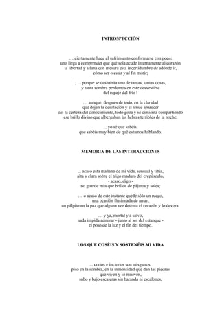 INTROSPECCIÓN
… ciertamente hace el sufrimiento conformarse con poco;
uno llega a comprender que qué sola acude internamente al corazón
la libertad y allana con mesura esta incertidumbre de adónde ir,
cómo ser o estar y al fin morir;
¡ ... porque se deshabita uno de tantas, tantas cosas,
y tanta sombra perdemos en este desvestirse
del ropaje del frío !
… aunque, después de todo, en la claridad
que dejan la desolación y el tenue aparecer
de la certeza del conocimiento, todo goza y se cimienta compartiendo
ese brillo divino que albergaban las hebras terribles de la noche;
... yo sé que sabéis,
que sabéis muy bien de qué estamos hablando.
MEMORIA DE LAS INTERACCIONES
... acaso esta mañana de mi vida, sensual y tibia,
alta y clara sobre el trigo maduro del crepúsculo,
- acaso, digo -
no guarde más que brillos de pájaros y soles;
… o acaso de este instante quede sólo un ruego,
una ocasión ilusionada de amar,
un pálpito en la paz que alguna vez detenta el corazón y lo devora;
… y ya, mortal y a salvo,
nada impida admirar - junto al sol del estanque -
el poso de la luz y el fin del tiempo.
LOS QUE COSÉIS Y SOSTENÉIS MI VIDA
... cortos e inciertos son mis pasos:
piso en la sombra, en la inmensidad que dan las piedras
que viven y se mueven,
subo y bajo escaleras sin baranda ni escalones,
 