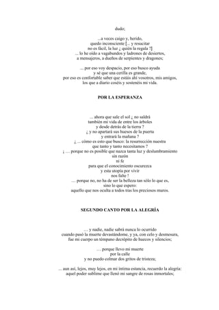 dudo;
...a veces caigo y, herido,
quedo inconsciente [... y resucitar
no es fácil, la luz ¿ quién la regala ?]
... lo he oído a vagabundos y ladrones de desiertos,
a mensajeros, a dueños de serpientes y dragones;
... por eso voy despacio, por eso busco ayuda
y sé que una cerilla es grande,
por eso es confortable saber que estáis ahí vosotros, mis amigos,
los que a diario coséis y sostenéis mi vida.
POR LA ESPERANZA
... ahora que sale el sol ¿ no saldrá
también mi vida de entre los árboles
y desde detrás de la tierra ?
¿ y no apartará sus huesos de la puerta
y entrará la mañana ?
¿ ... cómo es esto que busco: la resurrección nuestra
que tanto y tanto necesitamos ?
¡ … porque no es posible que nazca tanta luz y deslumbramiento
sin razón
ni fe
para que el conocimiento oscurezca
y esta utopía por vivir
nos falte !
… porque no, no ha de ser la belleza tan sólo lo que es,
sino lo que espero:
aquello que nos oculta a todos tras los preciosos muros.
SEGUNDO CANTO POR LA ALEGRÍA
… y nadie, nadie sabrá nunca lo ocurrido
cuando pasó la muerte devastándome, y ya, con celo y desmesura,
fue mi cuerpo un témpano decrépito de huecos y silencios;
… porque llevo mi muerte
por la calle
y no puedo colmar dos gritos de tristeza;
... aun así, lejos, muy lejos, en mi íntima estancia, recuerdo la alegría:
aquel poder sublime que llenó mi sangre de rosas inmortales;
 
