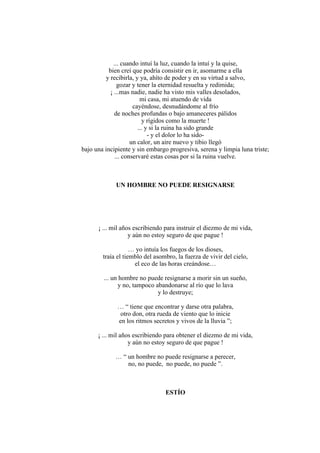 ... cuando intuí la luz, cuando la intuí y la quise,
bien creí que podría consistir en ir, asomarme a ella
y recibirla, y ya, ahíto de poder y en su virtud a salvo,
gozar y tener la eternidad resuelta y redimida;
¡ ...mas nadie, nadie ha visto mis valles desolados,
mi casa, mi atuendo de vida
cayéndose, desnudándome al frío
de noches profundas o bajo amaneceres pálidos
y rígidos como la muerte !
... y si la ruina ha sido grande
- y el dolor lo ha sido-
un calor, un aire nuevo y tibio llegó
bajo una incipiente y sin embargo progresiva, serena y limpia luna triste;
... conservaré estas cosas por si la ruina vuelve.
UN HOMBRE NO PUEDE RESIGNARSE
¡ ... mil años escribiendo para instruir el diezmo de mi vida,
y aún no estoy seguro de que pague !
… yo intuía los fuegos de los dioses,
traía el tiemblo del asombro, la fuerza de vivir del cielo,
el eco de las horas creándose…
... un hombre no puede resignarse a morir sin un sueño,
y no, tampoco abandonarse al río que lo lava
y lo destruye;
… “ tiene que encontrar y darse otra palabra,
otro don, otra rueda de viento que lo inicie
en los ritmos secretos y vivos de la lluvia ”;
¡ ... mil años escribiendo para obtener el diezmo de mi vida,
y aún no estoy seguro de que pague !
… “ un hombre no puede resignarse a perecer,
no, no puede, no puede, no puede ”.
ESTÍO
 