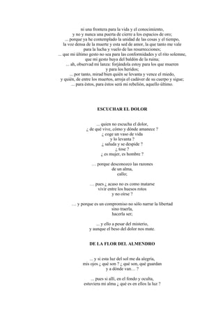 ni una frontera para la vida y el conocimiento,
y no y nunca una puerta de cierre a los espacios de oro;
... porque ya he contemplado la unidad de las cosas y el tiempo,
la voz densa de la muerte y esta sed de amor, la que tanto me vale
para la lucha y vuelo de las resurrecciones;
... que mi último gesto no sea para las conformidades y el rito solemne,
que mi gesto huya del baldón de la ruina;
... ah, observad mi lanza: forjándola estoy para los que mueren
y para los heridos;
... por tanto, mirad bien quién se levanta y vence el miedo,
y quién, de entre los muertos, arroja el cadáver de su cuerpo y sigue;
... para éstos, para éstos será mi rebelión, aquello último.
ESCUCHAR EL DOLOR
... quien no escucha el dolor,
¿ de qué vive, cómo y dónde amanece ?
¿ coge un vaso de vida
y lo levanta ?
¿ saluda y se despide ?
¿ tose ?
¿ es mujer, es hombre ?
… porque desconozco las razones
de un alma,
callo;
… pues ¿ acaso no es como matarse
vivir entre los huesos rotos
y no oírse ?
… y porque es un compromiso no sólo narrar la libertad
sino traerla,
hacerla ser;
... y ello a pesar del misterio,
y aunque el beso del dolor nos mate.
DE LA FLOR DEL ALMENDRO
... y si esta luz del sol me da alegría,
mis ojos ¿ qué son ? ¿ qué son, qué guardan
y a dónde van… ?
... pues si allí, en el fondo y oculta,
estuviera mi alma ¿ qué es en ellos la luz ?
 