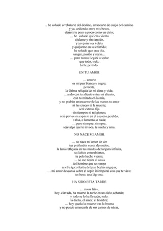 .. he soñado arrebatarte del destino, arrancarte de cuajo del camino
y ya, ardiendo entre mis besos,
derretirte poco a poco como un cirio;
… he soñado que eras viento
ululante y sin sentido,
y yo quise ser veleta
y quejarme en su chirrido;
he soñado que eras ola,
sangre, pasión y rocío…
… pero nunca llegaré a soñar
que todo, todo,
lo he perdido.
EN TU AMOR
… amarte
es mi pan blanco y negro;
perderte,
la última reliquia de mi alma y vida;
…ando con tu aliento entre mi aliento,
con tu mirada en la mía,
y no podrán arrancarme de las manos tu amor
ni las cruces ni la muerte;
seré estatua fija
sin tiempos ni religiones;
seré polvo sin espacio en el espacio perdido,
o risa, o lamento, o nada;
… pero siempre, siempre,
seré algo que te invoca, te sueña y ama.
NO NACE MI AMOR
… no nace mi amor de ver
tus profundos senos desnudos,
la luna reflejada en tus muslos de largura infinita,
tus labios entreabiertos,
tu pelo hecho viento;
… no me tienta el ansia
del hombre que se rompe
ni el trágico festín del pan hecho migajas;
… mi amor descansa sobre el soplo intemporal con que te vivo:
un beso, una lágrima.
HA SIDO ESTA TARDE
… rosas frías,
hoy, clavada, ha muerto la tarde en un cielo cobarde;
y todo se lo ha llevado, todo:
la dicha, el amor, el hombre;
… hoy queda la muerte tras la bruma
y no puedo arrancarla de sus carnes de nácar,
 