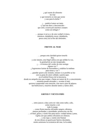 ¿ qué suerte de alimento
les trae
y qué misterio es éste que asiste
y une para la dicha ?
¿ ... podrá el amor ser tanto
- y aun tan duro y desconocido -
que esté y ocurra por nuestros cuerpos
como un milagro ?
… porque si así es y de esta verdad vivimos,
entonces, dejádmela crecer, dejádmela,
preso estoy de la flor del almendro.
FRENTE AL MAR
… porque esta claridad quiero tenerla
hoy,
y este intento, esta frágil calma con que atildar la voz,
la gratitud de un rato inesperado;
¿ ... viviremos del verdor de este sosiego
alguna vez ?
¿ lograremos lustrar de herrumbres y ordalías la mañana
para mirar y ver ?
… guardar quiero este instante, retener si es posible su luz
con su guija de amor callada y quieta aquí,
en el umbral fresco de la inocencia,
donde no aniquila sino que rompe y llama un rumor de fe y conocimiento;
... mientras pueda encender y aventar el mar,
quisiera comprender esta emoción, este nuevo piar de pájaros
tan bulliciosos y muertos durante tantos y tantos años.
GRITOS Y VIENTO FRÍO
... entre juncos y días corre mi vida como nube y año,
como muerte y sol;
todo lo juega;
... como fiesta marcha oficiando sangres, abismos,
mareas profundas y eternidades, primaveras sin fin;
… al final, gritos y viento frío para nacer; verdad íntima y pura,
vigilia con que ambos oficiamos en silencio;
… y me oigo; y siento este bramar
de mis dioses en guerra por barrios desolados,
siento asimismo la existencia del mar, la levedad,
 