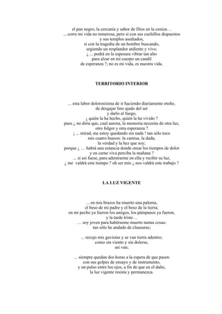 el pan negro, la cercanía y sabor de Dios en la ceniza…
... corre mi vida no temerosa, pero sí con sus cuchillos dispuestos
y sus templos asediados,
sí con la tragedia de un hombre buscando,
urgiendo un resplandor ardiente y vivo;
¿ ... podrá en la espesura vibrar tan alto
para alzar en mi cuerpo un candil
de esperanza ?; no es mi vida, es nuestra vida.
TERRITORIO INTERIOR
... esta labor dolorosísima de ir haciendo diariamente otoño,
de desgajar lino ajado del ser
y darlo al fuego,
¿ quién la ha hecho, quién la ha vivido ?
pues ¿ no diría que, cual aurora, la memoria necesita de otra luz,
otro fulgor y otra esperanza ?
¡ ... mirad, me estoy quedando sin nada ! tan sólo toco
mis cuatro huesos: la camisa, la duda,
la verdad y la hez que soy;
porque ¿ … habrá una estancia donde orear los tiempos de dolor
y en carne viva perciba la mañana ?
... si así fuese, para adentrarme en ella y recibir su luz,
¿ me valdrá este tiempo ? oh ser mío ¿ nos valdrá este trabajo ?
LA LUZ VIGENTE
... en mis brazos ha muerto una paloma,
el beso de mi padre y el beso de la tierra;
en mi pecho ya fueron los amigos, los pámpanos ya fueron,
y la tarde triste…
… soy joven para habérseme muerto tantas cosas:
tan sólo he andado de clausuras;
... recojo mis gaviotas y se van tierra adentro;
como sin viento y sin dolerse,
así van;
... siempre quedan dos horas a la espera de que pasen
con sus golpes de ensayo y de instrumento,
y un pulso entre los ojos, a fin de que en el daño,
la luz vigente resista y permanezca.
 