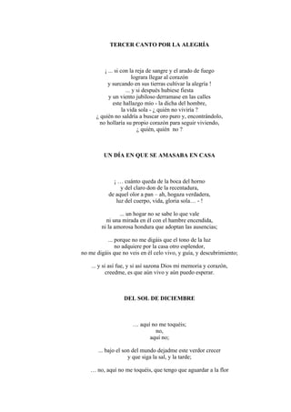 TERCER CANTO POR LA ALEGRÍA
¡ ... si con la reja de sangre y el arado de fuego
lograra llegar al corazón
y surcando en sus tierras cultivar la alegría !
... y si después hubiese fiesta
y un viento jubiloso derramase en las calles
este hallazgo mío - la dicha del hombre,
la vida sola - ¿ quién no viviría ?
¿ quién no saldría a buscar oro puro y, encontrándolo,
no hollaría su propio corazón para seguir viviendo,
¿ quién, quién no ?
UN DÍA EN QUE SE AMASABA EN CASA
¡ … cuánto queda de la boca del horno
y del claro don de la recentadura,
de aquel olor a pan – ah, hogaza verdadera,
luz del cuerpo, vida, gloria sola… - !
... un hogar no se sabe lo que vale
ni una mirada en él con el hambre encendida,
ni la amorosa hondura que adoptan las ausencias;
... porque no me digáis que el tono de la luz
no adquiere por la casa otro esplendor,
no me digáis que no veis en él celo vivo, y guía, y descubrimiento;
... y si así fue, y si así sazona Dios mi memoria y corazón,
creedme, es que aún vivo y aún puedo esperar.
DEL SOL DE DICIEMBRE
… aquí no me toquéis;
no,
aquí no;
... bajo el son del mundo dejadme este verdor crecer
y que siga la sal, y la tarde;
… no, aquí no me toquéis, que tengo que aguardar a la flor
 