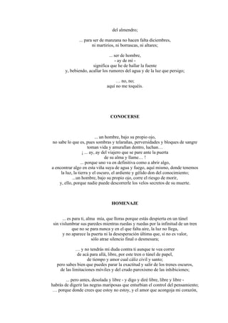 del almendro;
... para ser de manzana no hacen falta diciembres,
ni martirios, ni borrascas, ni altares;
... ser de hombre,
- ay de mí -
significa que he de hallar la fuente
y, bebiendo, acallar los rumores del agua y de la luz que persigo;
… no, no;
aquí no me toquéis.
CONOCERSE
... un hombre, bajo su propio ojo,
no sabe lo que es, pues sombras y telarañas, perversidades y bloques de sangre
toman vida y amurallan dentro, luchan…
¡ ... ay, ay del viajero que se pare ante la puerta
de su alma y llame… !
... porque uno va en definitiva como a abrir algo,
a encontrar algo en esta viña suya de agua y fuego, aquí mismo, donde tenemos
la luz, la tierra y el oscuro, el ardiente y gélido don del conocimiento;
...un hombre, bajo su propio ojo, corre el riesgo de morir,
y, ello, porque nadie puede descorrerle los velos secretos de su muerte.
HOMENAJE
... es para ti, alma mía, que lloras porque estás despierta en un túnel
sin vislumbrar sus paredes mientras ruedas y ruedas por la infinitud de un tren
que no se para nunca y en el que falta aire, la luz no llega,
y no aparece la puerta ni la desesperación última que, si no es valor,
sólo atrae silencio final o desmesura;
… y no tendrás mi duda contra ti aunque te vea correr
de acá para allá, libre, por este tren o túnel de papel,
de tiempo y amor cual cáliz civil y santo;
pero sabes bien que puedes parar la exactitud y salir de los trenes oscuros,
de las limitaciones móviles y del crudo paroxismo de las inhibiciones;
... pero antes, desolada y libre - y digo y diré libre, libre y libre -
habrás de digerir las negras mariposas que enturbian el control del pensamiento;
… porque donde crees que estoy no estoy, y el amor que acongoja mi corazón,
 