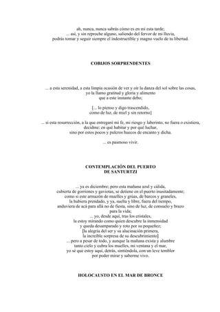 ah, nunca, nunca sabrás cómo es en mí esta tarde;
... así, y sin reproche alguno, saliendo del fervor de mi lluvia,
podrás tomar y seguir siempre el indestructible y magno vuelo de tu libertad.
COBIJOS SORPRENDENTES
... a esta serenidad, a esta limpia ocasión de ver y oír la danza del sol sobre las cosas,
yo la llamo gratitud y gloria y alimento
que a este instante debo;
[... lo pienso y digo trascendido,
como de luz, de miel y sin retorno]
... si esta resurrección, a la que entregaré mi fe, mi riesgo y laberinto, no fuera o existiera,
decidme: en qué habitar y por qué luchar,
sino por estos pocos y pulcros huecos de encanto y dicha.
... es pasmoso vivir.
CONTEMPLACIÓN DEL PUERTO
DE SANTURTZI
... ya es diciembre; pero esta mañana azul y cálida,
cubierta de gorriones y gaviotas, se detiene en el puerto inusitadamente;
como si este armazón de muelles y grúas, de barcos y graneles,
la hubiera prendado, y ya, suelta y libre, fuera del tiempo,
anduviera de acá para allá no de fiesta, sino de luz, de consuelo y brazo
para la vida;
... yo, desde aquí, tras los cristales,
la estoy mirando como quien descubre la inmensidad
y queda desamparado y roto por su pequeñez;
[la alegría del ser y su alucinación primera,
la increíble sorpresa de su descubrimiento]
... pero a pesar de todo, y aunque la mañana exista y alumbre
tanto cielo y cubra los muelles, mi ventana y el mar,
yo sé que estoy aquí, detrás, sintiéndola, con un leve temblor
por poder mirar y saberme vivo.
HOLOCAUSTO EN EL MAR DE BRONCE
 