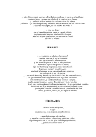 ... todo el tiempo está aquí: un sol verdadero me abrasa el mar y no sé qué hacer
con tanto fuego, con esta convulsión de la conciencia en llamas;
¿ ... debería utilizar la emoción exultante de un día infame
y salvarla ? ¿ o tañer a urgencias y a rebatos, invocar a dioses con sus lluvias vivas
y socorrer mis criptas, las tan hondas del pecho ?
... pero no, dejaré
que el incendio culmine y que su esencia infinita
resplandezca en las gotas más humildes de agua,
para así, mojado y encendido, de este mar de cristal
rescatar la palabra.
SUBURBIOS
¡ ... ayudadnos, ayudadnos, hermanos !
… cantad para que la tos no nos mate,
para que nos vuelva a llover pronto
y nos mane el agua en la peña el año que viene;
... hermanos, aquí no hay poder, ni dinero,
aquí hay hombres y mujeres de paro y de subsidio,
de corazón blanco y corazón negro,
aquí está la luz dura, la que vais dejando para nosotros,
los esclavos de la ley y la guerra;
¿ … recordáis Ruanda y Sbrénica y Darfur ahora ? no, los habéis olvidado;
de igual modo nosotros seguiremos aquí, bajo estos tenderetes
implorando auxilios, y siendo extraños y tosiendo siempre,
y, ello, aunque muramos secos o desesperados y todos los días;
lo sé, pues continuará ocurriendo aunque cantéis, y la tos, subsidiada y mártir,
de repente nos deje; aun entonces, seguiremos muriendo sin cesar;
… pero a pesar de todo, cantad hermanos, cantad todos los días,
cantad, por favor, cantad; no, no dejéis de hacerlo.
CELEBRACIÓN
... cuando acabe este poema,
tú y yo
tendremos una rosa despierta entre los labios;
… cuando terminen mis palabras
y todas las consideraciones e ingenios y gobiernos callen,
seguirás oyendo aún la voz del gran silencio preguntándote:
¿ qué estás haciendo ahora ?
 