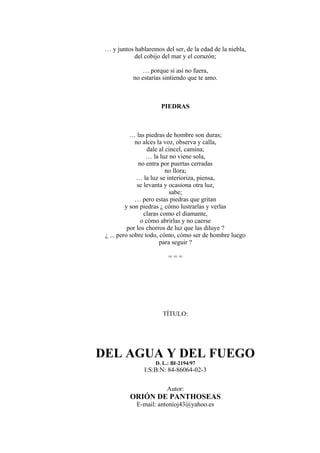 … y juntos hablaremos del ser, de la edad de la niebla,
del cobijo del mar y el corazón;
… porque si así no fuera,
no estarías sintiendo que te amo.
PIEDRAS
… las piedras de hombre son duras;
no alces la voz, observa y calla,
dale al cincel, camina;
… la luz no viene sola,
no entra por puertas cerradas
no llora;
… la luz se interioriza, piensa,
se levanta y ocasiona otra luz,
sabe;
… pero estas piedras que gritan
y son piedras ¿ cómo lustrarlas y verlas
claras como el diamante,
o cómo abrirlas y no caerse
por los chorros de luz que las diluye ?
¿ ... pero sobre todo, cómo, cómo ser de hombre luego
para seguir ?
= = =
TÍTULO:
DEL AGUA Y DEL FUEGO
D. L.: BI-2194/97
I:S:B:N: 84-86064-02-3
Autor:
ORIÓN DE PANTHOSEAS
E-mail: antonioj43@yahoo.es
 