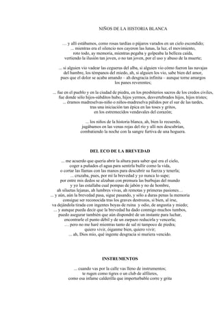 NIÑOS DE LA HISTORIA BLANCA
… y allí estábamos, como rosas tardías o pájaros varados en un cielo escondido;
... mientras era el silencio nos cayeron las lunas, la luz, el movimiento,
roto todo, ay memoria, mientras pegaba y golpeaba la belleza caída,
vertiendo la ilusión tan joven, o no tan joven, por el uso y abuso de la muerte;
... si alguien vio vadear las cegueras del alba, si alguien vio cómo fueron las navajas
del hambre, los témpanos del miedo, ah, si alguien los vio, sabe bien del amor,
pues que el dolor se acaba amando – ah desgracia infinita – aunque torne amargos
los panes reverentes;
... fue en el pueblo y en la ciudad de piedra, en los presbiterios sacros de los credos civiles,
fue donde sólo hijos-súbditos hubo, hijos yermos, desvertebrados hijos, hijos tristes;
... éramos madreselvas-niño o niños-madreselva pálidos por el sur de las tardes,
tras una iniciación tan épica en las toses y gritos,
en los estremecidos vendavales del corazón;
... los niños de la historia blanca, ah, bien lo recuerdo,
jugábamos en las venas rojas del río y allí nos descubrían,
combatiendo la noche con la sangre furtiva de una hoguera.
DEL ECO DE LA BREVEDAD
... me acuerdo que quería abrir la altura para saber qué era el cielo,
coger a puñados el agua para sentirla bullir como la vida,
o cortar las llamas con las manos para descubrir su fuerza y tenerla;
... cruzaba, pues, por mí la brevedad y yo nunca lo supe;
por entre mis dedos se alzaban con premura las burbujas del mundo
y yo las estallaba cual pompas de jabón y no de hombre,
ah siluetas lejanas, ah lumbres vivas, ah remotas y primeras pasiones…
... y aún, aún la brevedad pasa, sigue pasando, y sólo a duras penas la memoria
consigue ser reconocida tras los graves destrozos, si bien, al irse,
va dejándola tirada con ingentes boyas de ruina y odio, de angustia y miedo;
... y aunque pueda decir que la brevedad ha dado conmigo muchos tumbos,
puedo asegurar también que aún dispondré de un instante para luchar,
encontrarle el punto débil y de un zarpazo reducirla y vencerla;
… pero no me haré mientras tanto de sal ni tampoco de piedra;
quiero vivir, óiganme bien, quiero vivir;
... ah, Dios mío, qué ingente desgracia si muriera vencido.
INSTRUMENTOS
... cuando vas por la calle vas lleno de instrumentos;
te rugen como tigres o un club de alfileres,
como esa infame calderilla que imperturbable corre y grita
 