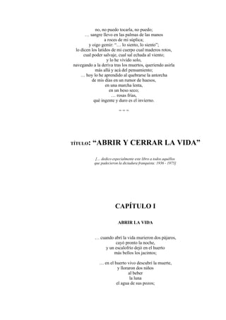 no, no puedo tocarla, no puedo;
… sangre llevo en las palmas de las manos
a roces de mi súplica;
y oigo gemir: “… lo siento, lo siento”;
lo dicen los latidos de mi cuerpo cual maderos rotos,
cual poder salvaje, cual sal echada al viento;
y lo he vivido solo,
navegando a la deriva tras los muertos, queriendo asirla
más allá y acá del pensamiento;
… hoy lo he aprendido al quebrarse la antorcha
de mis días en un rumor de huesos,
en una marcha lenta,
en un beso seco;
… rosas frías,
qué ingente y duro es el invierno.
= = =
TÍTULO: “ABRIR Y CERRAR LA VIDA”
[… dedico especialmente este libro a todos aquéllos
que padecieron la dictadura franquista: 1936 - 1975]
CAPÍTULO I
ABRIR LA VIDA
… cuando abrí la vida murieron dos pájaros,
cayó pronto la noche,
y un escalofrío dejó en el huerto
más bellos los jacintos;
… en el huerto vivo descubrí la muerte,
y lloraron dos niños
al beber
la luna
el agua de sus pozos;
 