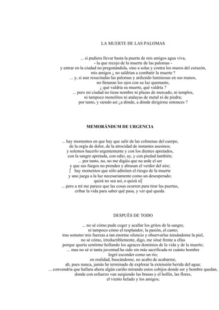 LA MUERTE DE LAS PALOMAS
... si pudiera llevar hasta la puerta de mis amigos agua viva,
- la que recojo de la muerte de las palomas -
y entrar en la ciudad no pregonándola, sino a solas y contra los muros del corazón,
mis amigos ¿ no saldrían a combatir la muerte ?
... y, si aun resucitadas las palomas y ardiendo luminosas en sus manos,
no llenaran los ojos con su luz quemante,
¿ qué valdría su muerte, qué valdría ?
... pero mi ciudad no tiene nombre ni plazas de mercado, ni templos,
ni tampoco monolitos ni atalayas de metal ni de piedra;
por tanto, y siendo así ¿a dónde, a dónde dirigirme entonces ?
MEMORÁNDUM DE URGENCIA
... hay momentos en que hay que salir de las colmenas del cuerpo,
de la orgía de dolor, de la atrocidad de instantes asesinos;
y solemos hacerlo urgentemente y con los dientes apretados,
con la sangre apretada, con odio, ay, y con piedad también;
... por tanto, no, no me digáis que no arde el ser
y que sus fuegos no prenden y abrasan el verdor del aire;
 hay momentos que sólo admiten el riesgo de la muerte
y uno juega a la luz necesariamente como un desesperado;
quizá no sea así, o quizá sí
... pero a mí me parece que las cosas ocurren para tirar las puertas,
cribar la vida para saber qué pasa, y ver qué queda.
DESPUÉS DE TODO
... no sé cómo pude coger y acallar los gritos de la sangre,
ni tampoco cómo el resplandor, la pasión, el canto;
tras someter mis fuerzas a tan enorme silencio y observarlas tensándome la piel,
no sé cómo, irreductiblemente, digo, me situé frente a ellas
porque quería sentirme hollando los agraces dominios de la vida y de la muerte;
... mas no sé si tanta juventud ha sido sin más sacrificada ni cuánto hombre
logré esconder como un río;
en realidad, buscándome, no acabo de acabarme,
ah, pues nunca, jamás he terminado de explorar la extensión herida del agua;
... convendría que hallara ahora algún cariño mirando estos cobijos donde ser y hombre quedan,
donde con esfuerzo van surgiendo las brasas y el hollín, las flores,
el viento helado y los amigos;
 