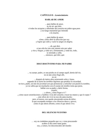 CAPÍTULO II - Acontecimiento
HABLAR DE AMOR
... para hablar de amor,
ay de mí, qué diré,
si todas las acequias y arboledas del corazón me piden agua pura
y no tengo manantial que intimide
a la muerte;
... para hablar de amor,
cómo, cómo abrir la aflicción que soy
y lograr que salte y vuele la sangre en alegría;
... oh, qué diré,
si tan sólo he roto este intento mío por saber
y ríos y fuegos, y todo ser y firmamento, y toda luz, todo,
se anonada y calla;
... entonces, qué diré, qué.
DISCURSO ÍNTIMO PARA MI PADRE
... tu cuerpo, padre, es una piedra en el campo aquél, detrás del río;
no sé aún cómo llegó allí,
no sé;
... después de tantos años acarreando soles y lunas,
aupando de la tierra las terribles lágrimas que produce la oscuridad,
no tuve, padre, un rato de juventud con que pronunciar y estrechar con pasión tu nombre;
yo no sabía que un muchacho con el cuerpo de mimbre tenía que parar,
hablar con su padre y darle forma,
crearlo;
... y ahora ¿ cómo llegar a ti ?
¿ cómo sacar constelaciones y lumbres vivas del corazón y tocar tus manos y que lo sepas ?
... este oficio de vivir no nos dio para mucho;
pero, al menos, nos queda esta prenda serena de dolor,
la que acompaña siempre a los silencios duros y graves,
como el que ahora afronto, como el que ahora vivo.
DEL SILENCIO NUESTRO
… soy un ciudadano pequeño que va y viene procurando
acabar el día como tanta gente;
soy, y somos, los desconocidos del mundo:
 