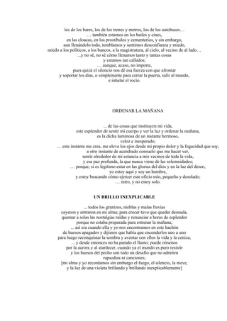 los de los bares, los de los trenes y metros, los de los autobuses…
… también estamos en los bailes y cines,
en las cloacas, en los prostíbulos y cementerios, y sin embargo,
aun llenándolo todo, temblamos y sentimos desconfianza y miedo,
miedo a los políticos, a los bancos, a la magistratura, al cielo, al vecino de al lado…
...y no sé, no sé cómo llenamos tanto y tantas cosas
y estamos tan callados;
… aunque, acaso, no importe,
pues quizá el silencio nos dé esa fuerza con que afrontar
y soportar los días, o simplemente para cerrar la puerta, salir al mundo,
e inhalar el rocío.
ORDENAR LA MAÑANA
... de las cosas que instituyen mi vida,
este esplendor de sentir mi cuerpo y ver la luz y ordenar la mañana,
es la dicha luminosa de un instante hermoso,
veloz e inesperado;
… este instante me crea, me eleva los ojos desde mi propio dolor y la fugacidad que soy,
a otro instante de acendrado consuelo que me hacer ver,
sentir alrededor de mi estancia a mis vecinos de toda la vida,
y esa paz profunda, la que nunca viene de las solemnidades;
… porque, si es legítimo estar en las glorias del dios y en la luz del deseo,
yo estoy aquí y soy un hombre,
y estoy buscando cómo ejercer este oficio mío, pequeño y desolado;
… miro, y no estoy solo.
UN BRILLO INEXPLICABLE
... todos los granizos, nieblas y malas lluvias
cayeron y entraron en mi alma; para crecer tuvo que quedar desnuda,
quemar a solas las nostalgias raídas y renunciar a horas de esplendor
porque no estaba preparada para estrenar la mañana;
... así era cuando ella y yo nos encontramos en este hachón
de huesos apagados y dijimos que había que encenderlos uno a uno
para luego reconquistar la sombra y aventar con ellos la vida y la ceniza;
... y desde entonces no ha parado el llanto; puede oírsenos
por la aurora y al atardecer, cuando ya el mundo es puro resistir
y los huesos del pecho son todo un desafío que no admiten
rapsodias ni canciones;
[mi alma y yo recordamos sin embargo el fuego, el silencio, la nieve,
y la luz de una violeta brillando y brillando inexplicablemente]
 