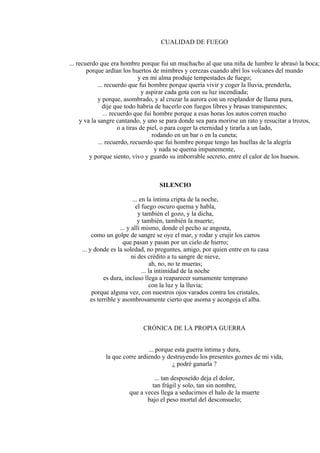 CUALIDAD DE FUEGO
... recuerdo que era hombre porque fui un muchacho al que una niña de lumbre le abrasó la boca;
porque ardían los huertos de mimbres y cerezas cuando abrí los volcanes del mundo
y en mi alma produje tempestades de fuego;
... recuerdo que fui hombre porque quería vivir y coger la lluvia, prenderla,
y aspirar cada gota con su luz incendiada;
y porque, asombrado, y al cruzar la aurora con un resplandor de llama pura,
dije que todo habría de hacerlo con fuegos libres y brasas transparentes;
... recuerdo que fui hombre porque a esas horas los autos corren mucho
y va la sangre cantando, y uno se para donde sea para morirse un rato y resucitar a trozos,
o a tiras de piel, o para coger la eternidad y tirarla a un lado,
rodando en un bar o en la cuneta;
... recuerdo, recuerdo que fui hombre porque tengo las huellas de la alegría
y nada se quema impunemente,
y porque siento, vivo y guardo su imborrable secreto, entre el calor de los huesos.
SILENCIO
... en la íntima cripta de la noche,
el fuego oscuro quema y habla,
y también el gozo, y la dicha,
y también, también la muerte;
... y allí mismo, donde el pecho se angosta,
como un golpe de sangre se oye el mar, y rodar y crujir los carros
que pasan y pasan por un cielo de hierro;
... y donde es la soledad, no preguntes, amigo, por quien entre en tu casa
ni des crédito a tu sangre de nieve,
ah, no, no te mueras;
... la intimidad de la noche
es dura, incluso llega a reaparecer sumamente temprano
con la luz y la lluvia;
porque alguna vez, con nuestros ojos varados contra los cristales,
es terrible y asombrosamente cierto que asoma y acongoja el alba.
CRÓNICA DE LA PROPIA GUERRA
... porque esta guerra íntima y dura,
la que corre ardiendo y destruyendo los presentes goznes de mi vida,
¿ podré ganarla ?
... tan desposeído deja el dolor,
tan frágil y solo, tan sin nombre,
que a veces llega a seducirnos el halo de la muerte
bajo el peso mortal del desconsuelo;
 
